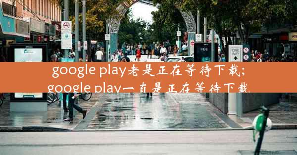 google play老是正在等待下载;google play一直是正在等待下载