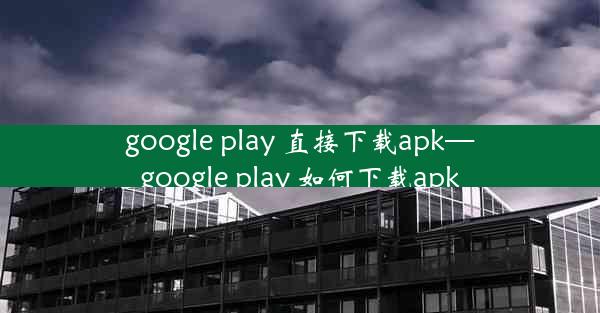 google play 直接下载apk—google play 如何下载apk