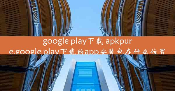 google play下载 apkpure,google play下载的app安装包在什么位置