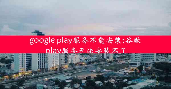 google play服务不能安装;谷歌play服务无法安装不了