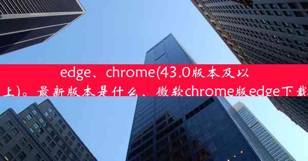 edge、chrome(43.0版本及以上)。最新版本是什么、微软chrome版edge下载