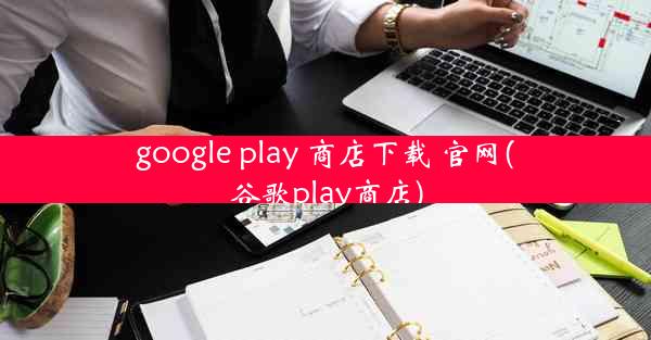 google play 商店下载 官网(谷歌play商店)