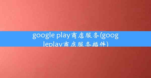 google play商店服务(googleplay商店服务插件)