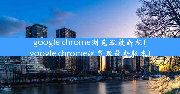 google chrome浏览器最新版(google chrome浏览器最新版本)