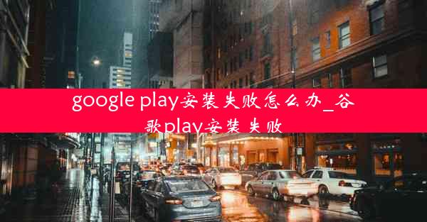 google play安装失败怎么办_谷歌play安装失败