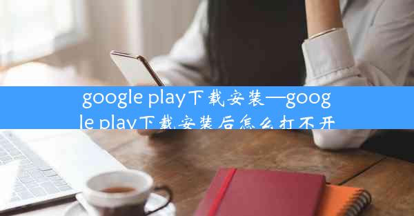 google play下载安装—google play下载安装后怎么打不开