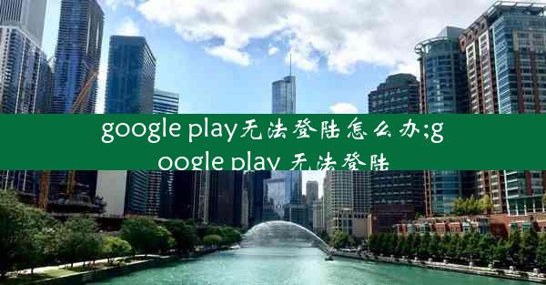 google play无法登陆怎么办;google play 无法登陆