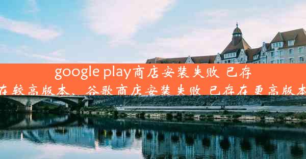 google play商店安装失败 已存在较高版本、谷歌商店安装失败 已存在更高版本