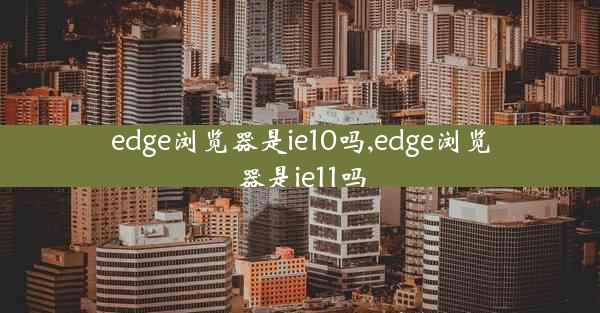 edge浏览器是ie10吗,edge浏览器是ie11吗