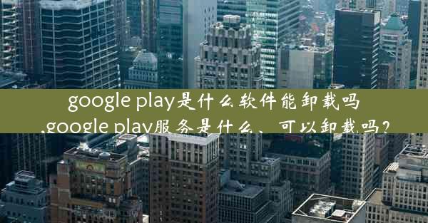 google play是什么软件能卸载吗,google play服务是什么、可以卸载吗？