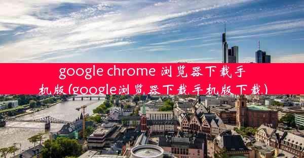 google chrome 浏览器下载手机版(google浏览器下载手机版下载)