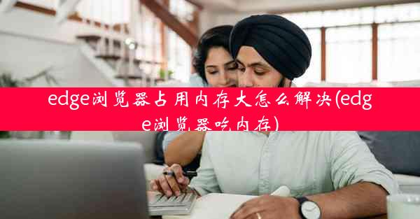 edge浏览器占用内存大怎么解决(edge浏览器吃内存)