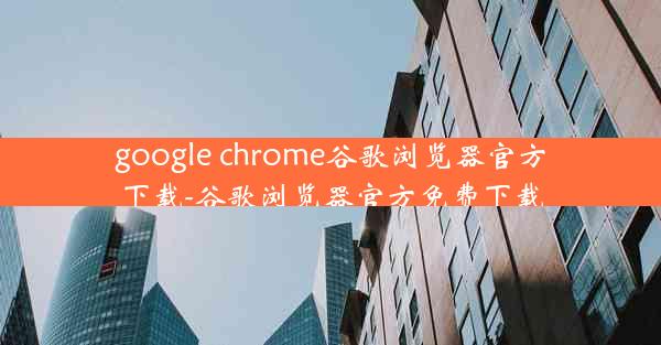 google chrome谷歌浏览器官方下载-谷歌浏览器官方免费下载