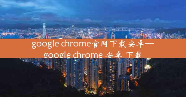 google chrome官网下载安卓—google chrome 安卓 下载