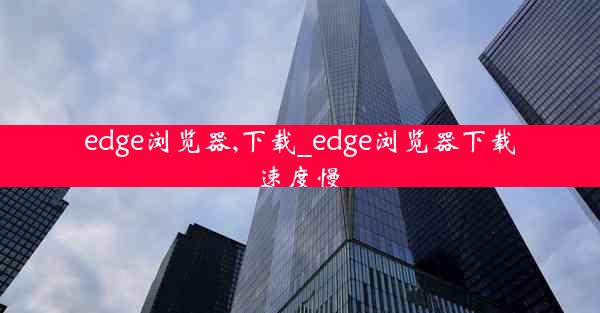 edge浏览器,下载_edge浏览器下载速度慢