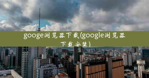 googe浏览器下载(google浏览器下载安装)