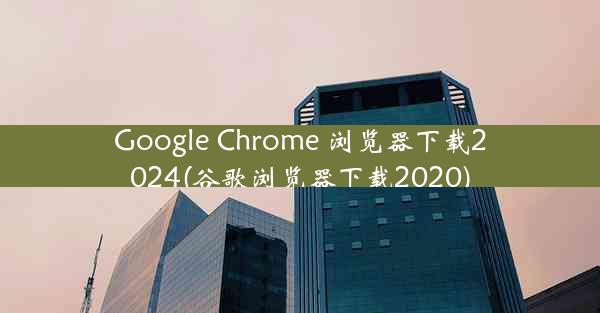 Google Chrome 浏览器下载2024(谷歌浏览器下载2020)