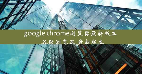 google chrome浏览器最新版本_谷歌浏览器 最新版本