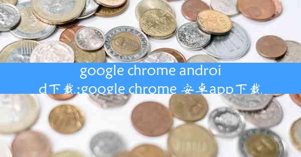 google chrome android下载;google chrome 安卓app下载