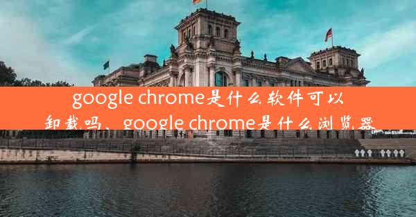 google chrome是什么软件可以卸载吗、google chrome是什么浏览器