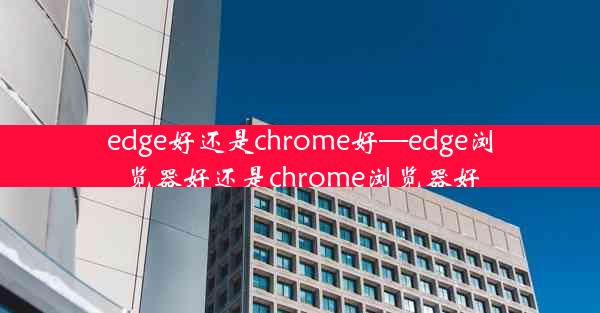 edge好还是chrome好—edge浏览器好还是chrome浏览器好