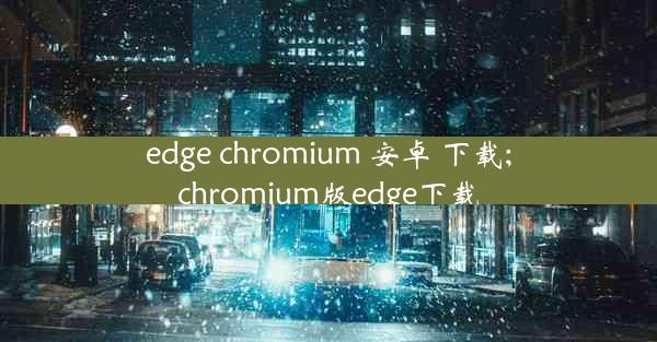 edge chromium 安卓 下载;chromium版edge下载