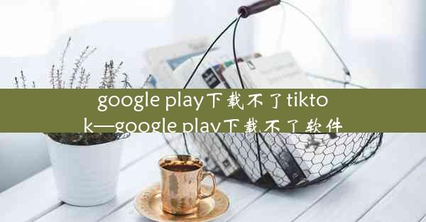 google play下载不了tiktok—google play下载不了软件