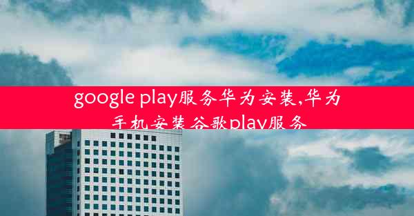 google play服务华为安装,华为手机安装谷歌play服务