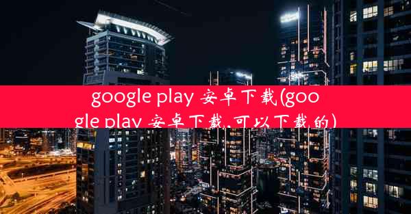 google play 安卓下载(google play 安卓下载,可以下载的)