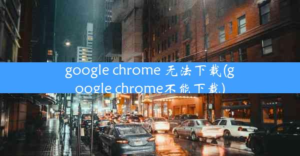 google chrome 无法下载(google chrome不能下载)