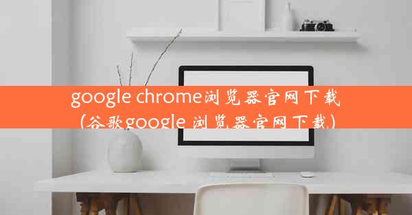 google chrome浏览器官网下载(谷歌google 浏览器官网下载)