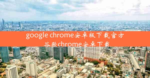 google chrome安卓版下载官方_谷歌chrome安卓下载