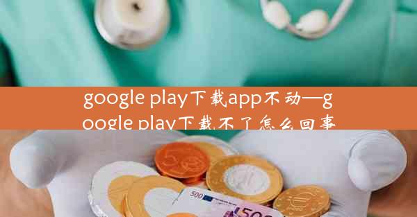 google play下载app不动—google play下载不了怎么回事