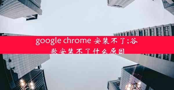 google chrome 安装不了;谷歌安装不了什么原因