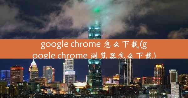 google chrome 怎么下载(google chrome 浏览器怎么下载)