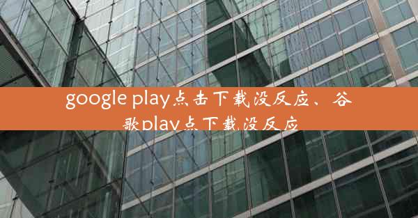 google play点击下载没反应、谷歌play点下载没反应