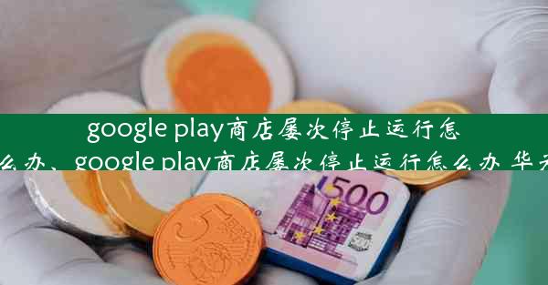 google play商店屡次停止运行怎么办、google play商店屡次停止运行怎么办 华为