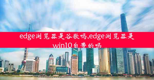 edge浏览器是谷歌吗,edge浏览器是win10自带的吗