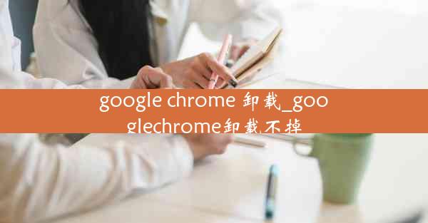 google chrome 卸载_googlechrome卸载不掉