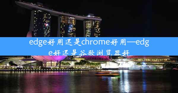 edge好用还是chrome好用—edge好还是谷歌浏览器好