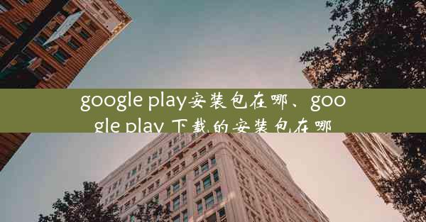 google play安装包在哪、google play 下载的安装包在哪