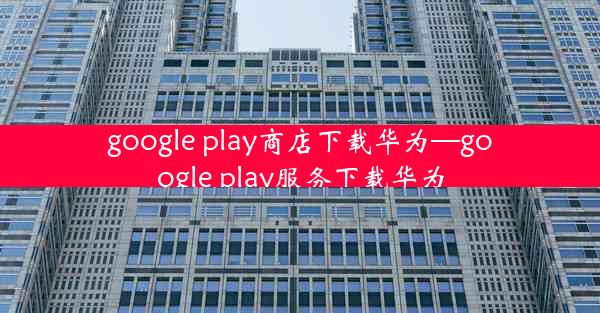 google play商店下载华为—google play服务下载华为