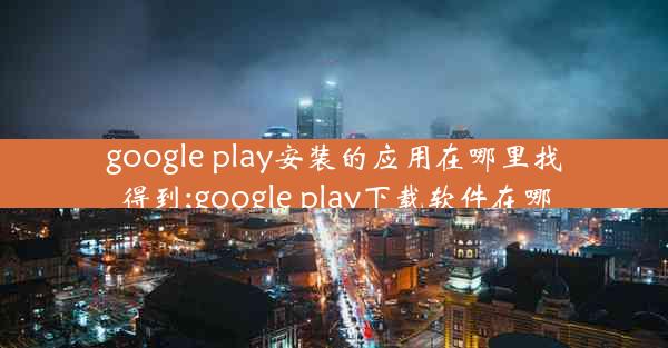 google play安装的应用在哪里找得到;google play下载软件在哪