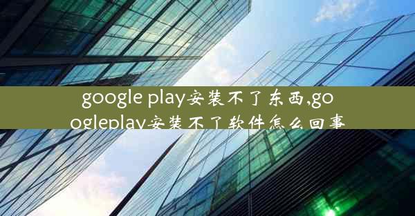 google play安装不了东西,googleplay安装不了软件怎么回事