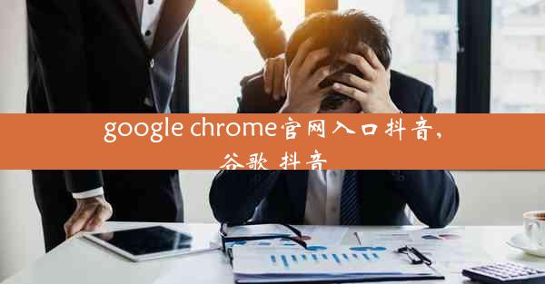 google chrome官网入口抖音,谷歌 抖音