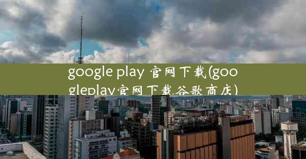 google play 官网下载(googleplay官网下载谷歌商店)