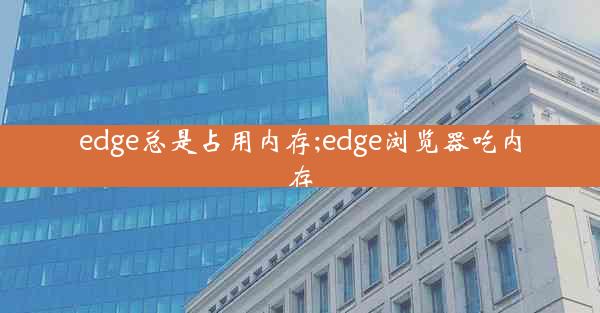 edge总是占用内存;edge浏览器吃内存