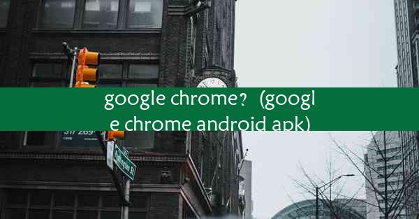 google chrome？(google chrome android apk)