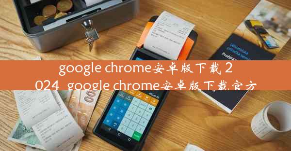 google chrome安卓版下载 2024_google chrome安卓版下载官方