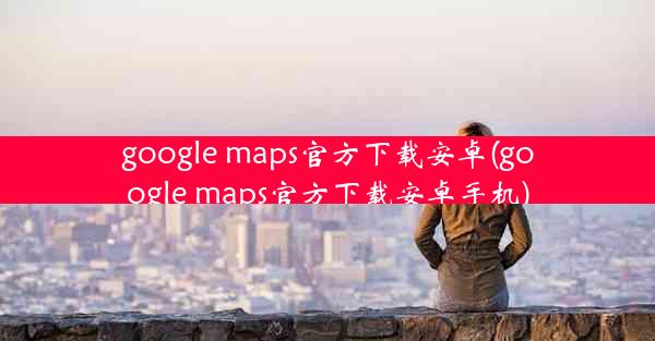 google maps官方下载安卓(google maps官方下载安卓手机)